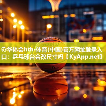 ⚽华体会hth·体育(中国)官方网址登录入口：乒乓球台会改尺寸吗