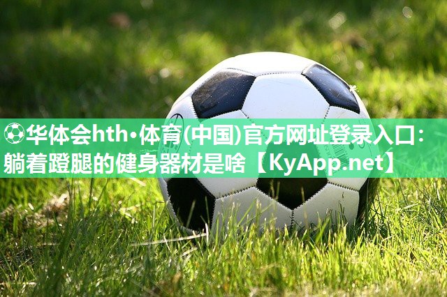 ⚽华体会hth·体育(中国)官方网址登录入口：躺着蹬腿的健身器材是啥