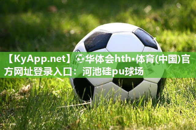 ⚽华体会hth·体育(中国)官方网址登录入口：河池硅pu球场