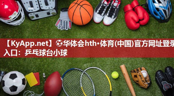 ⚽华体会hth·体育(中国)官方网址登录入口：乒乓球台小球