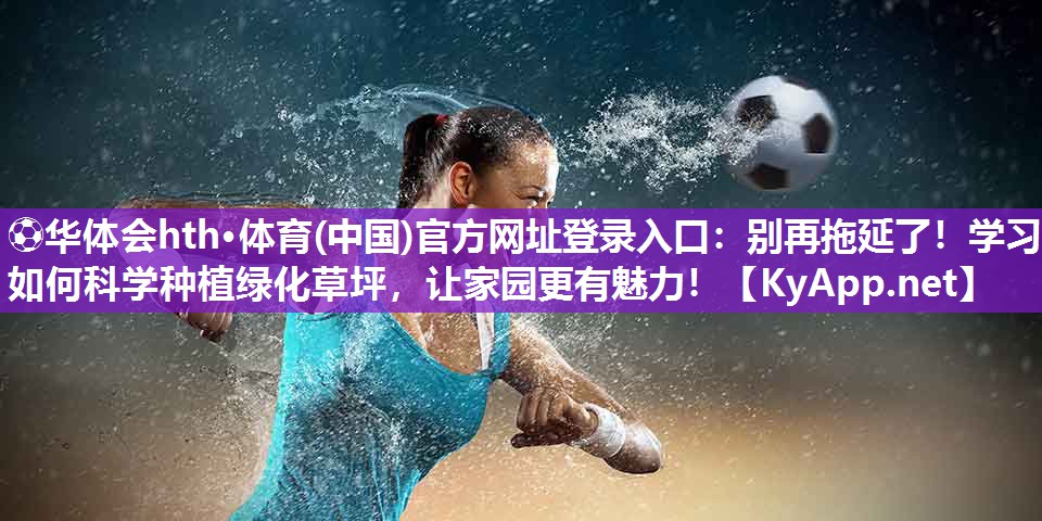 ⚽华体会hth·体育(中国)官方网址登录入口：别再拖延了！学习如何科学种植绿化草坪，让家园更有魅力！