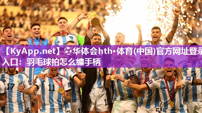 ⚽华体会hth·体育(中国)官方网址登录入口：羽毛球拍怎么缠手柄